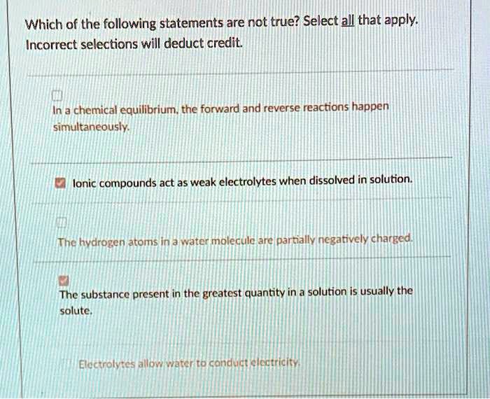 Which of the following statements are not true? Select all that apply. Incorrect selections will deduct credit.
In a chemical equilibrium, the forward and reverse reactions happen simultaneously.
Ionic compounds act as weak electrolytes when dissolved in solution.
The hydrogen atoms in a water molecule are partially negatively charged.
The substance present in the greatest quantity in a solution is usually the solute.
Electrolytes allow water to conduct electricity.