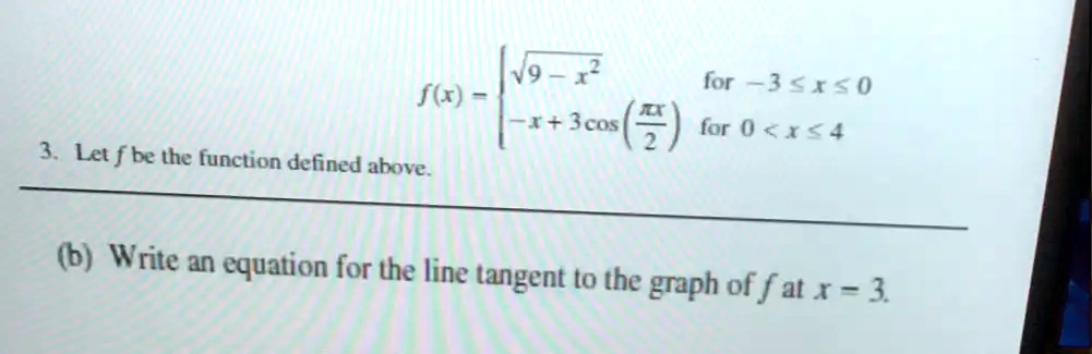 f(x) = egincases sqrt9 - x^2     	extfor  -3 leq x leq 0  -x + 3 cosleft(fracpi x2ight)     	extfor  0 < x leq 4 endcases
3. Let f be the function defined above.
(b) Write an equation for the line tangent to the graph of f at x = 3.