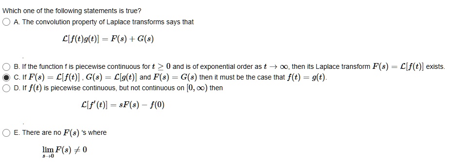 Which one of the following statements is true?
A. The convolution property of Laplace transforms says that
?[f(t)g(t)] = F(s) + G(s)

B. If the function f is piecewise continuous for t ? 0 and is of exponential order as t ? ?, then its Laplace transform F(s) = ?[f(t)] exists.
C. If F(s) = ?[f(t)], G(s) = ?[g(t)] and F(s) = G(s) then it must be the case that f(t) = g(t).
D. If f(t) is piecewise continuous, but not continuous on [0, ?) then
?[f'(t)] = sF(s) - f(0)

E. There are no F(s) 's where
lim s?0 F(s) ? 0