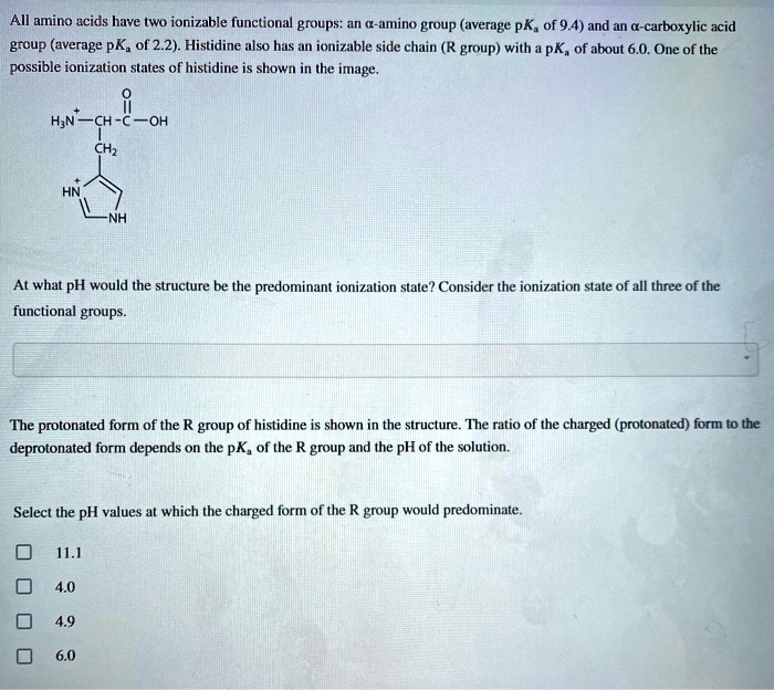 All amino acids have two ionizable functional groups: an ?-amino group (average pK? of 9.4) and an ?-carboxylic acid group (average pK? of 2.2). Histidine also has an ionizable side chain (R group) with a pK? of about 6.0. One of the possible ionization states of histidine is shown in the image.

At what pH would the structure be the predominant ionization state? Consider the ionization state of all three of the functional groups.

The protonated form of the R group of histidine is shown in the structure. The ratio of the charged (protonated) form to the deprotonated form depends on the pK? of the R group and the pH of the solution.

Select the pH values at which the charged form of the R group would predominate.

11.1
4.0
4.9
6.0