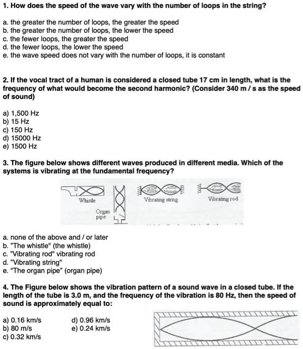 1. How does the speed of the wave vary with the number of loops in the string?
a. the greater the number of loops, the greater the speed
b. the greater the number of loops, the lower the speed
c. the fewer loops, the greater the speed
d. the fewer loops, the lower the speed
e. the wave speed does not vary with the number of loops, it is constant

2. If the vocal tract of a human is considered a closed tube 17 cm in length, what is the frequency of what would become the second harmonic? (Consider 340 m / s as the speed of sound)
a) 1,500 Hz
b) 15 Hz
c) 150 Hz
d) 15000 Hz
e) 1500 Hz

3. The figure below shows different waves produced in different media. Which of the systems is vibrating at the fundamental frequency?
a. none of the above and / or later
b. "The whistle" (the whistle)
c. "Vibrating rod" vibrating rod
d. "Vibrating string"
e. "The organ pipe" (organ pipe)

4. The Figure below shows the vibration pattern of a sound wave in a closed tube. If the length of the tube is 3.0 m, and the frequency of the vibration is 80 Hz, then the speed of sound is approximately equal to:
a) 0.16 km/s d) 0.96 km/s
b) 80 m/s e) 0.24 km/s
c) 0.32 km/s