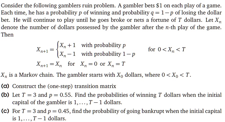 Consider the following gamblers ruin problem. A gambler bets 1 on each play of a game. Each time, he has a probability p of winning and probability q = 1 - p of losing the dollar bet. He will continue to play until he goes broke or nets a fortune of T dollars. Let Xn denote the number of dollars possessed by the gambler after the n-th play of the game. Then

Xn+1 =  Xn + 1 with probability p; Xn - 1 with probability 1 - p  for 0 < Xn < T
Xn+1 = Xn for Xn = 0 or Xn = T

Xn is a Markov chain. The gambler starts with X0 dollars, where 0 < X0 < T.

(a) Construct the (one-step) transition matrix
(b) Let T = 3 and p = 0.55. Find the probabilities of winning T dollars when the initial capital of the gambler is 1, ..., T - 1 dollars.
(c) For T = 3 and p = 0.45, find the probability of going bankrupt when the initial capital is 1, ..., T - 1 dollars.