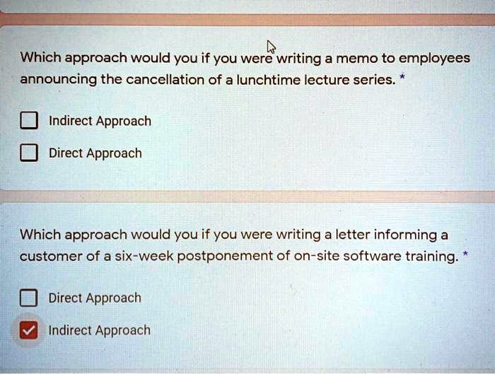 Which approach would you if you were writing a memo to employees announcing the cancellation of a lunchtime lecture series. *

Indirect Approach
Direct Approach

Which approach would you if you were writing a letter informing a customer of a six-week postponement of on-site software training. *

Direct Approach
Indirect Approach