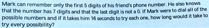 Mark can remember only the first 5 digits of his friend's phone number. He also knows that the number has 7 digits and that the last digit is not a 0. If Mark were to dial all of the possible numbers and if it takes him 16 seconds to try each one, how long would it take to try every possibility?