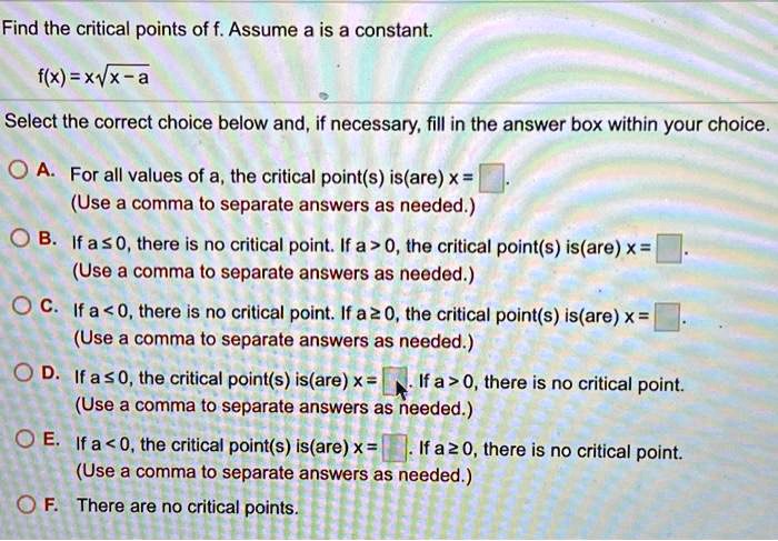 Find the critical points of f. Assume a is a constant.
f(x) = x?a
Select the correct choice below and, if necessary, fill in the answer box within your choice.
A. For all values of a, the critical point(s) is(are) x = .
(Use a comma to separate answers as needed.)
B. If a ? 0, there is no critical point. If a > 0, the critical point(s) is(are) x = .
(Use a comma to separate answers as needed.)
C. If a < 0, there is no critical point. If a ? 0, the critical point(s) is(are) x = .
(Use a comma to separate answers as needed.)
D. If a ? 0, the critical point(s) is(are) x = . If a > 0, there is no critical point.
(Use a comma to separate answers as needed.)
E. If a < 0, the critical point(s) is(are) x = . If a ? 0, there is no critical point.
(Use a comma to separate answers as needed.)
F. There are no critical points.