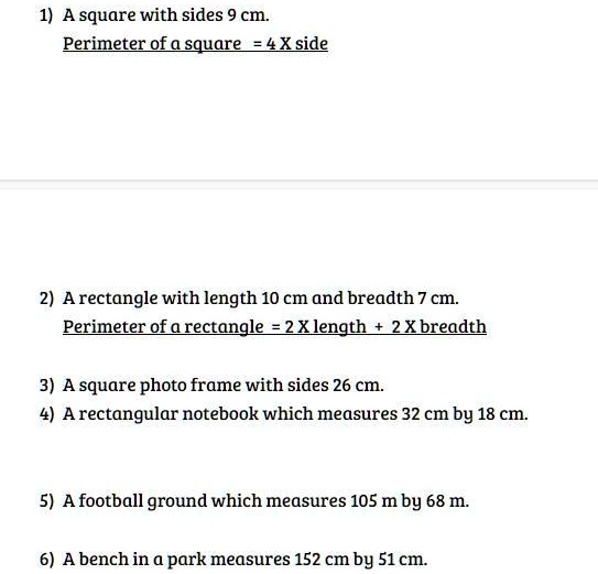 1) A square with sides 9 cm.
Perimeter of a square = 4 X side
2) A rectangle with length 10 cm and breadth 7 cm.
Perimeter of a rectangle = 2 X length + 2 X breadth
3) A square photo frame with sides 26 cm.
4) A rectangular notebook which measures 32 cm by 18 cm.
5) A football ground which measures 105 m by 68 m.
6) A bench in a park measures 152 cm by 51 cm.