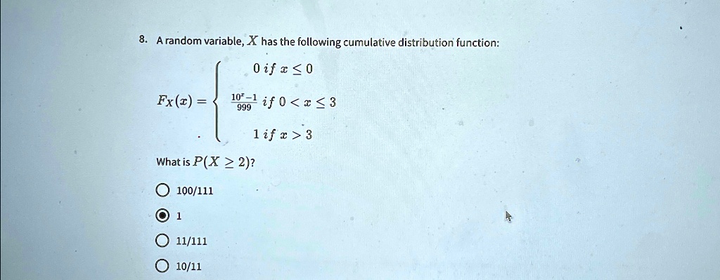 8. A random variable, X has the following cumulative distribution function:
FX(x) = egincases 0    if  x ≤ 0
(10^x - 1)/(999)   if  0 < x ≤ 3
 1    if  x > 3
What is P(X ≥ 2)?