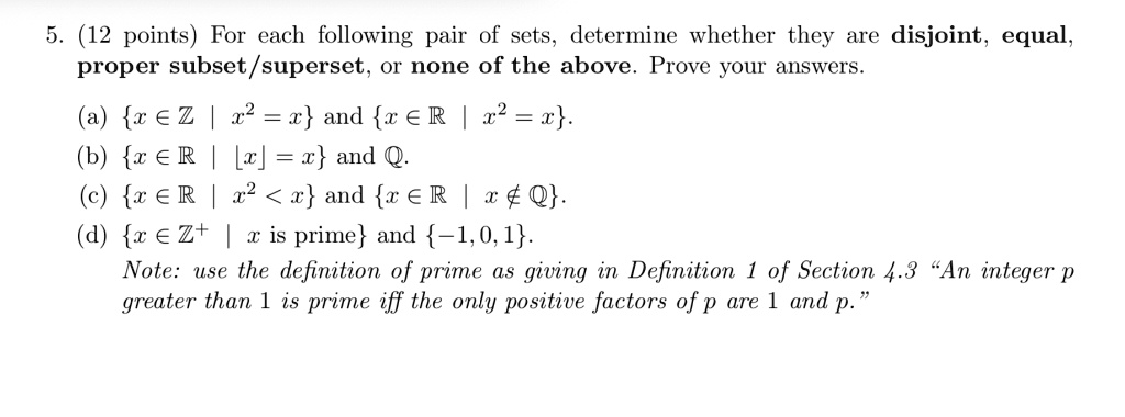 5. (12 points) For each following pair of sets, determine whether they are disjoint, equal,
proper subset/superset, or none of the above. Prove your answers.
(a) x in mathbbZ mid x^2 = x and x in mathbbR mid x^2 = x.
(b) x in mathbbR mid lfloor x floor = x and mathbbQ.
(c) x in mathbbR mid x^2 < x and x in mathbbR mid x 
otin mathbbQ.
(d) x in mathbbZ^+ mid x 	ext is prime and -1, 0, 1.
Note: use the definition of prime as giving in Definition 1 of Section 4.3 ""An integer p
greater than 1 is prime iff the only positive factors of p are 1 and p"".