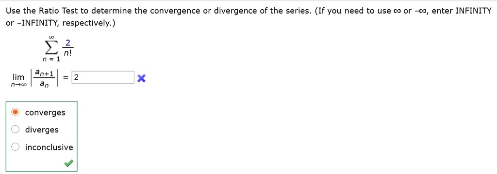 Use the Ratio Test to determine the convergence or divergence of the series. (If you need to use ? or -?, enter INFINITY or -INFINITY, respectively.)
?n=1^? 2/n!
limn?? |an+1/an| = 2
converges
diverges
inconclusive