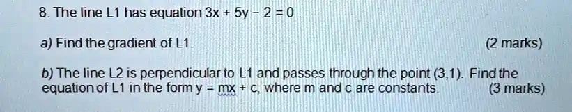 8. The line L1 has equation 3x + 5y - 2 = 0

a) Find the gradient of L1.

b) The line L2 is perpendicular to L1 and passes through the point (3,1). Find the equation of L1 in the form y = mx + c, where m and c are constants.