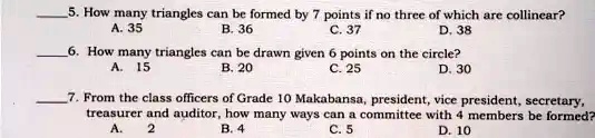 5. How many triangles can be formed by 7 points if no three of which are collinear?
A. 35
B. 36
C. 37
D. 38
6. How many triangles can be drawn given 6 points on the circle?
A. 15
B. 20
C. 25
D. 30
7. From the class officers of Grade 10 Makabansa, president, vice president, secretary,
treasurer and auditor, how many ways can a committee with 4 members be formed?
A. 2
B. 4
C. 5
D. 10