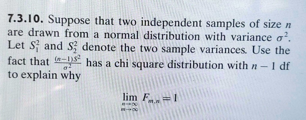 7.3.10. Suppose that two independent samples of size n are drawn from a normal distribution with variance σ^2. Let S1^2 and S2^2 denote the two sample variances. Use the fact that ((n-1)S^2)/(σ^2) has a chi square distribution with n - 1 df to explain why limn →∞ m →∞ Fm, n = 1