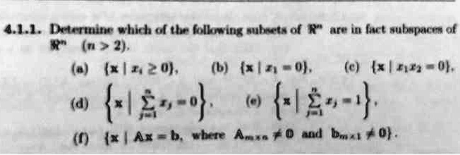 Determine which of the following subsets of R^n are in fact subspaces of R^n (n > 2).
(a) x | x1 >= 0, (b) x | x1 = 0, (c) x | x1x2 = 0,
(d) x | sumj=1^n xj = 0, (e) x | sumj=1^n xj = 1,
(f) x | Ax = b, where Amxn != 0 and bmx1 != 0.