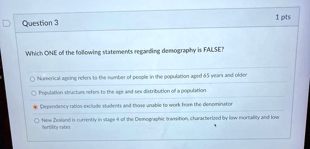 Question 3
Which ONE of the following statements regarding demography is FALSE?
Numerical ageing refers to the number of people in the population aged 65 years and older
Population structure refers to the age and sex distribution of a population
Dependency ratios exclude students and those unable to work from the denominator
New Zealand is currently in stage 4 of the Demographic transition, characterized by low mortality and low fertility rates