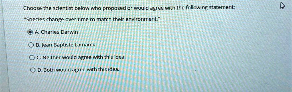Choose the scientist below who proposed or would agree with the following statement:
"Species change over time to match their environment."
A. Charles Darwin
B. Jean Baptiste Lamarck
C. Neither would agree with this idea.
D. Both would agree with this idea.