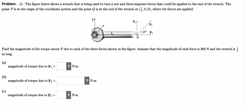 Problem. 11 : The figure below shows a wrench that is being used to turn a nut and three separate forces that could be applied to the end of the wrench. The point P is at the origin of the coordinate system and the point Q is at the end of the wrench at (1/4, 0, 0), where the forces are applied.
j
P
F1
F2
45' F3
Q
Find the magnitude of the torque about P due to each of the three forces shown in the figure. Assume that the magnitude of each force is 300 N and the wrench is 1/4 m long.
(a) magnitude of torque due to F1 = ? N?m
(b) magnitude of torque due to F2 = ? N?m
(c) magnitude of torque due to F3 = ? N?m