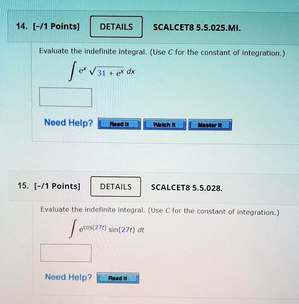 14. [-/1 Points] DETAILS SCALCET8 5.5.025.MI.
Evaluate the indefinite integral. (Use C for the constant of integration.)
? ex ? 31 + ex dx
Need Help? Read It Watch It Master It
15. [-/1 Points] DETAILS SCALCET8 5.5.028.
Evaluate the indefinite integral. (Use C for the constant of integration.)
? ecos(27t) sin(27t) dt
Need Help? Read It
