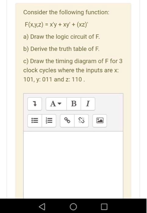 Consider the following function:
F(x,y,z) = x'y + xy' + (xz)'
a) Draw the logic circuit of F.
b) Derive the truth table of F.
c) Draw the timing diagram of F for 3
clock cycles where the inputs are x:
101, y: 011 and z: 110.