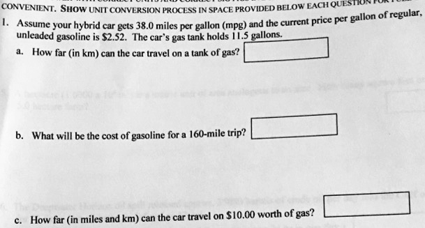 CONVENIENT. SHOW UNIT CONVERSION PROCESS IN SPACE PROVIDED BELOW EACH QUESTION FOR FULL
1. Assume your hybrid car gets 38.0 miles per gallon (mpg) and the current price per gallon of regular, unleaded gasoline is 2.52. The car's gas tank holds 11.5 gallons.
a. How far (in km) can the car travel on a tank of gas?
b. What will be the cost of gasoline for a 160-mile trip?
c. How far (in miles and km) can the car travel on10.00 worth of gas?