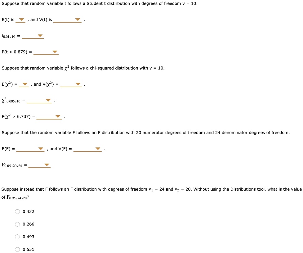 Suppose that random variable t follows a Student t distribution with degrees of freedom v = 10.

E(t) is , and V(t) is .

t0.01,10 = .

P(t > 0.879) = .

Suppose that random variable ?^2 follows a chi-squared distribution with v = 10.

E(?^2) = , and V(?^2) = .

?^20.005,10 = .

P(?^2 > 6.737) = .

Suppose that the random variable F follows an F distribution with 20 numerator degrees of freedom and 24 denominator degrees of freedom.

E(F) = , and V(F) = .

F0.05,20,24 = .

Suppose instead that F follows an F distribution with degrees of freedom v1 = 24 and v2 = 20. Without using the Distributions tool, what is the value of F0.95,24,20?

0.432
0.266
0.493
0.551