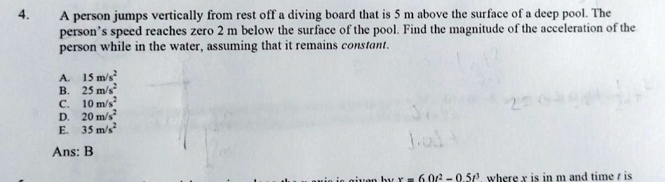 A person jumps vertically from rest off a diving board that is 5 m above the surface of a deep pool. The person's speed reaches zero 2 m below the surface of the pool. Find the magnitude of the acceleration of the person while in the water, assuming that it remains constant.

A. 15 m/s²
B. 25 m/s²
C. 10 m/s²
D. 20 m/s²
E. 35 m/s²

Ans: B