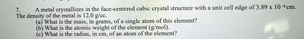 A metal crystallizes in the face-centered cubic crystal structure with a unit cell edge of 3.89 x 10^-8 cm. The density of the metal is 12.0 g/cc. (a) What is the mass, in grams, of a single atom of this element? (b) What is the atomic weight of the element (g/mol). (c) What is the radius, in cm, of an atom of the element?
