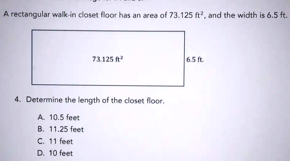 A rectangular walk-in closet floor has an area of 73.125 ft², and the width is 6.5 ft.
73.125 ft²
6.5 ft.
4. Determine the length of the closet floor.
A. 10.5 feet
B. 11.25 feet
C. 11 feet
D. 10 feet