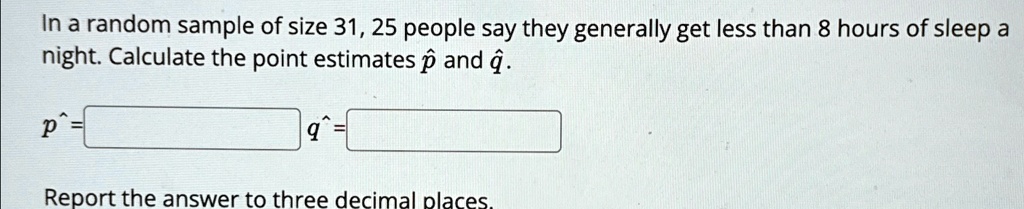 In a random sample of size 31, 25 people say they generally get less than 8 hours of sleep a night. Calculate the point estimates p̂ and q̂.
p̂ = 
q̂ = 
Report the answer to three decimal places.