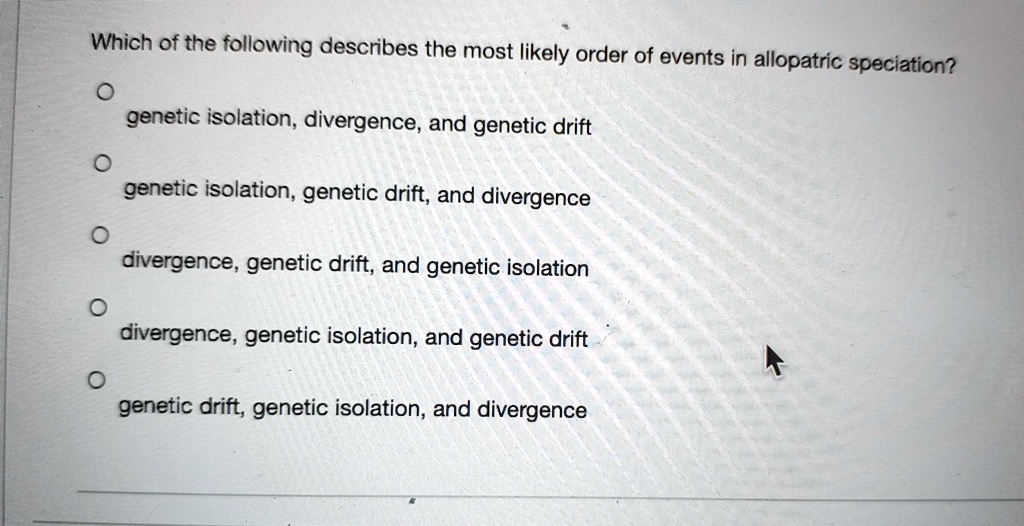 Which of the following describes the most likely order of events in allopatric speciation?
genetic isolation, divergence, and genetic drift
genetic isolation, genetic drift, and divergence
divergence, genetic drift, and genetic isolation
divergence, genetic isolation, and genetic drift
genetic drift, genetic isolation, and divergence