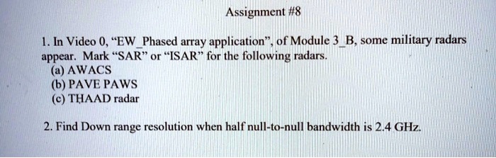 Assignment #8
1. In Video 0, "EWPhased array application", of Module 3B, some military radars
appear. Mark "SAR" or "ISAR" for the following radars.
(a) AWACS
(b) PAVE PAWS
(c) THAAD radar
2. Find Down range resolution when half null-to-null bandwidth is 2.4 GHz.
