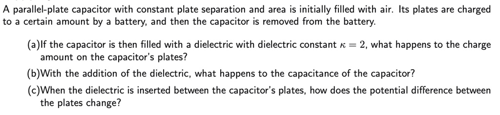 A parallel-plate capacitor with constant plate separation and area is initially filled with air. Its plates are charged to a certain amount by a battery, and then the capacitor is removed from the battery.

(a)If the capacitor is then filled with a dielectric with dielectric constant ? = 2, what happens to the charge amount on the capacitor's plates?
(b)With the addition of the dielectric, what happens to the capacitance of the capacitor?
(c)When the dielectric is inserted between the capacitor's plates, how does the potential difference between the plates change?