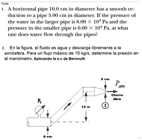 1. A horizontal pipe 10.0 cm in diameter has a smooth reduction to a pipe 5.00 cm in diameter. If the pressure of the water in the larger pipe is 8.00    times 10^4 Pa and the pressure in the smaller pipe is 6.00    times 10^4 Pa, at what rate does water flow through the pipes?

2. En la figura, el fluido es agua y descarga libremente a la atm   #243;sfera. Para un flujo m   #225;sico de 15 kg/s, determine la presi   #243;n en el man   #243;metro. Aplicando la e.c de Bernoulli