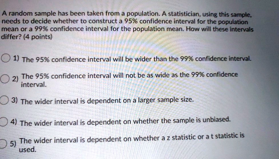 A random sample has been taken from a population. A statistician, using this sample, needs to decide whether to construct a 95% confidence interval for the population mean or a 99% confidence interval for the population mean. How will these intervals differ? (4 points)
1) The 95% confidence interval will be wider than the 99% confidence interval.
2) The 95% confidence interval will not be as wide as the 99% confidence interval.
3) The wider interval is dependent on a larger sample size.
4) The wider interval is dependent on whether the sample is unbiased.
5) The wider interval is dependent on whether a z statistic or a t statistic is used.