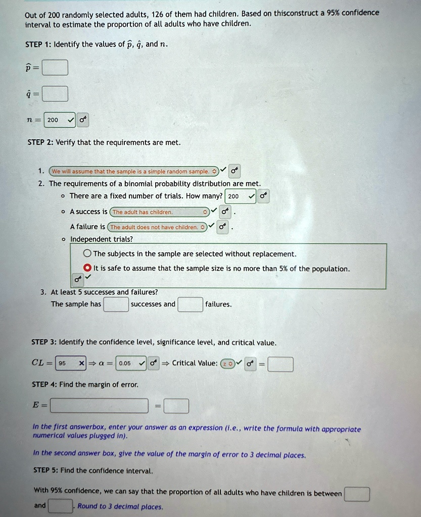 Out of 200 randomly selected adults, 126 of them had children. Based on thisconstruct a 95% confidence
interval to estimate the proportion of all adults who have children.
STEP 1: Identify the values of p̂, q̂, and n.
p̂ = 
q̂ = 
n = 200
STEP 2: Verify that the requirements are met.
1. We will assume that the sample is a simple random sample.
2. The requirements of a binomial probability distribution are met.
•There are a fixed number of trials. How many? 200
•A success is The adult has children.
•A failure is The adult does not have children.
•Independent trials?
The subjects in the sample are selected without replacement.
It is safe to assume that the sample size is no more than 5% of the population.
3. At least 5 successes and failures?
The sample has successes and failures.
STEP 3: Identify the confidence level, significance level, and critical value.
CL = 95 ×α = 0.05  Critical Value: z = 
STEP 4: Find the margin of error.
E =  = 
In the first answerbox, enter your answer as an expression (i.e., write the formula with appropriate
numerical values plugged in).
In the second answer box, give the value of the margin of error to 3 decimal places.
STEP 5: Find the confidence interval.
With 95% confidence, we can say that the proportion of all adults who have children is between
and . Round to 3 decimal places.