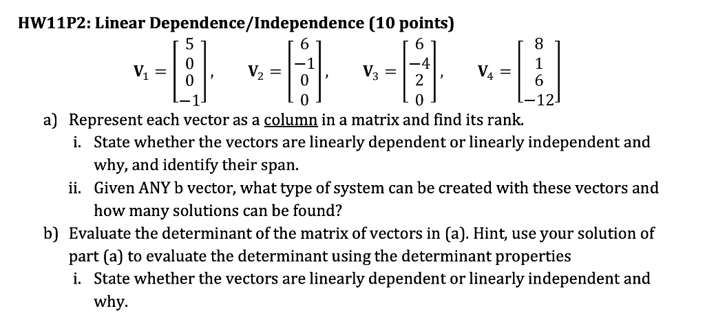 HW11P2: Linear Dependence/Independence (10 points)

    < b m a t r i x >
, V? = 
    < b m a t r i x >
, V? = 
    < b m a t r i x >
, V? = 
    < b m a t r i x >

a) Represent each vector as a column in a matrix and find its rank.
i. State whether the vectors are linearly dependent or linearly independent and
why, and identify their span.
ii. Given ANY b vector, what type of system can be created with these vectors and
how many solutions can be found?
b) Evaluate the determinant of the matrix of vectors in (a). Hint, use your solution of
part (a) to evaluate the determinant using the determinant properties
i. State whether the vectors are linearly dependent or linearly independent and
why.
