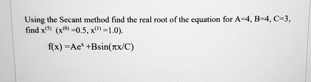 Using the Secant method find the real root of the equation for A=4, B=4, C=3,
find x^(5) (x^(0) =0.5, x^(1) =1.0).
f(x) =Ae^x +Bsin(πx/C)