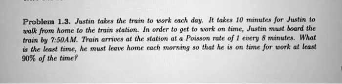 Problem 1.3. Justin takes the train to work each day. It takes 10 minutes for Justin to walk from home to the train station. In order to get to work on time, Justin must board the train by 7:50AM. Train arrives at the station at a Poisson rate of 1 every 8 minutes. What is the least time, he must leave home each morning so that he is on time for work at least 90% of the time?