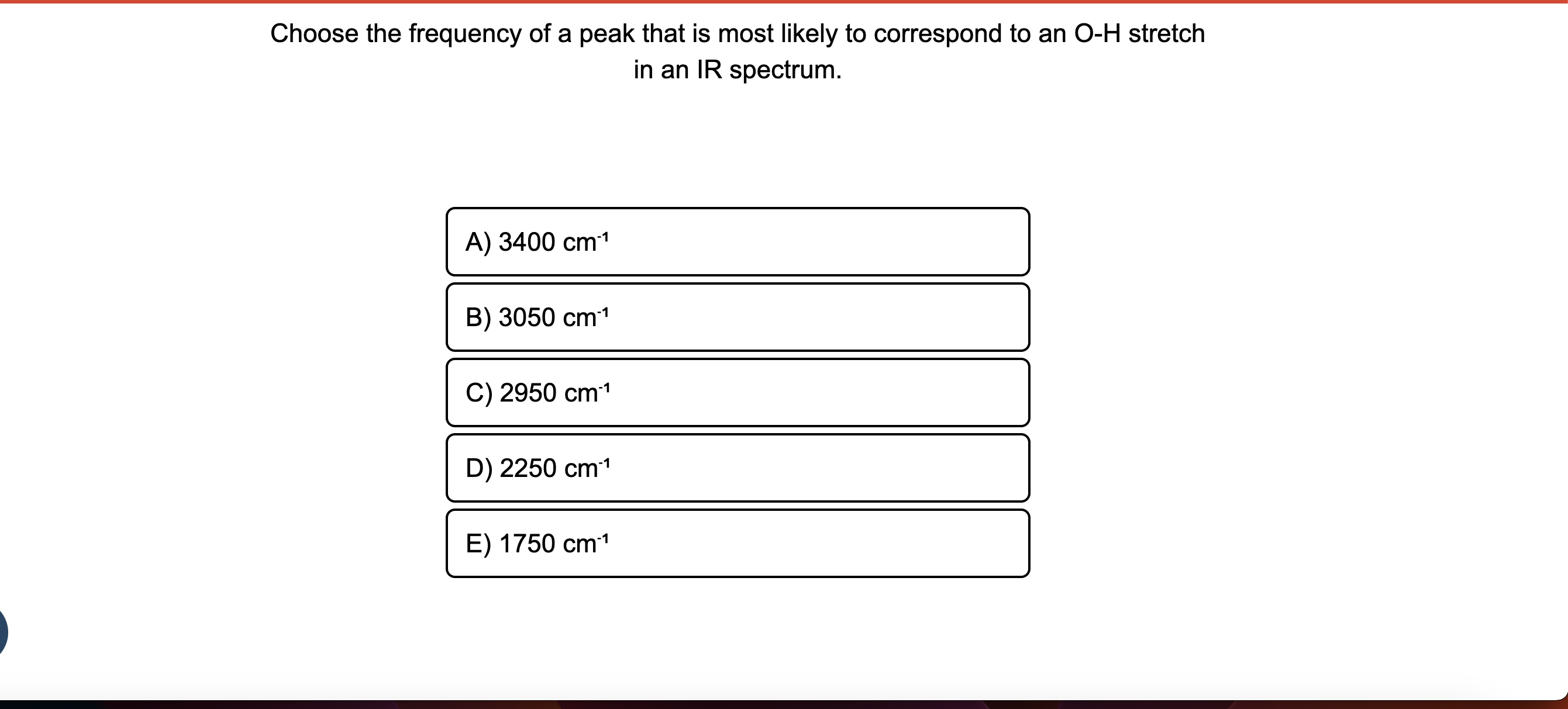 Choose the frequency of a peak that is most likely to correspond to an O-H stretch in an IR spectrum.
A) 3400 cm?¹
B) 3050 cm?¹
C) 2950 cm?¹
D) 2250 cm?¹
E) 1750 cm?¹