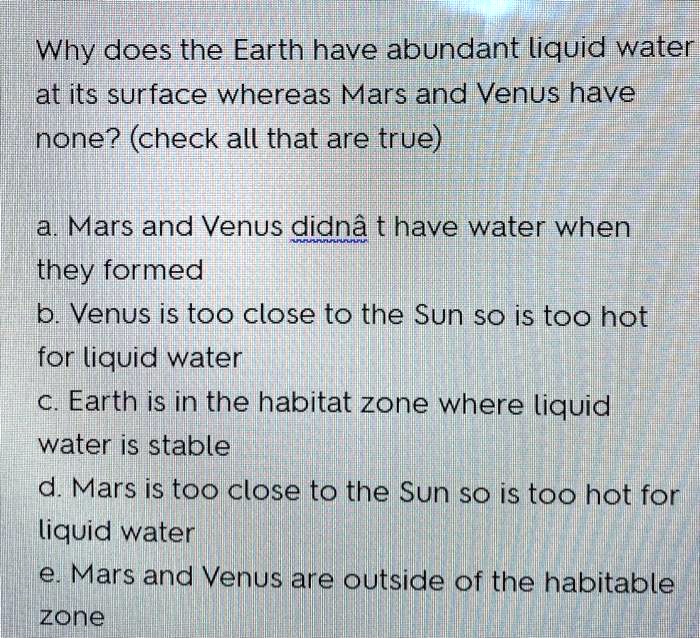 Why does the Earth have abundant liquid water at its surface whereas Mars and Venus have none? (check all that are true)

a. Mars and Venus didn't have water when they formed
b. Venus is too close to the Sun so is too hot for liquid water
c. Earth is in the habitat zone where liquid water is stable
d. Mars is too close to the Sun so is too hot for liquid water
e. Mars and Venus are outside of the habitable zone
