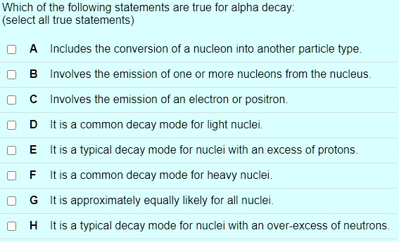Which of the following statements are true for alpha decay:
(select all true statements)

A Includes the conversion of a nucleon into another particle type.
B Involves the emission of one or more nucleons from the nucleus.
C Involves the emission of an electron or positron.
D It is a common decay mode for light nuclei.
E It is a typical decay mode for nuclei with an excess of protons.
F It is a common decay mode for heavy nuclei.
G It is approximately equally likely for all nuclei.
H It is a typical decay mode for nuclei with an over-excess of neutrons.