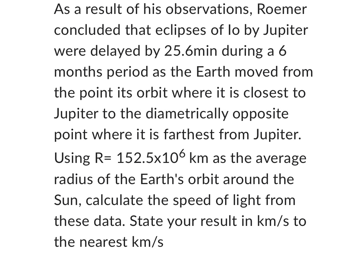 As a result of his observations, Roemer concluded that eclipses of lo by Jupiter were delayed by 25.6min during a 6 months period as the Earth moved from the point its orbit where it is closest to Jupiter to the diametrically opposite point where it is farthest from Jupiter. Using R= 152.5x10^6 km as the average radius of the Earth's orbit around the Sun, calculate the speed of light from these data. State your result in km/s to the nearest km/s