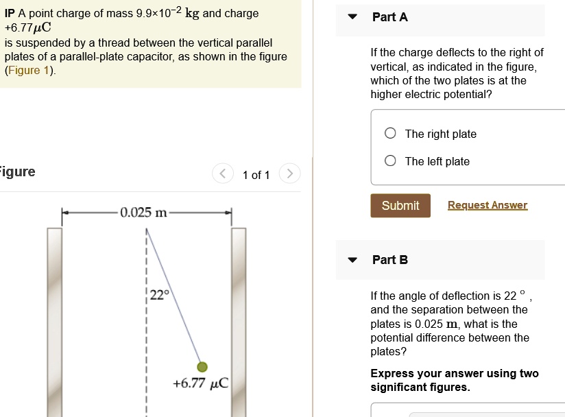 IP A point charge of mass 9.9×10?² kg and charge +6.77 ?C is suspended by a thread between the vertical parallel plates of a parallel-plate capacitor, as shown in the figure (Figure 1).

Part A
If the charge deflects to the right of vertical, as indicated in the figure, which of the two plates is at the higher electric potential?
The right plate
The left plate

Part B
If the angle of deflection is 22°, and the separation between the plates is 0.025 m, what is the potential difference between the plates?
Express your answer using two significant figures.