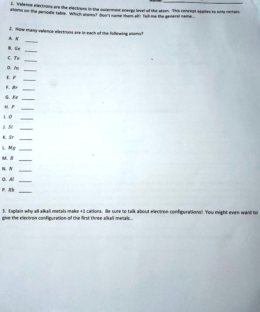 1. Valence electrons are the electrons in the outermost energy level of the atom. This concept applies to only certain atoms on the periodic table. Which atoms? Don't name them all! Tell me the general name...

2. How many valence electrons are in each of the following atoms?
A. K 
B. Ge 
C. Te 
D. In 
E. F 
F. Br 
G. Xe 
H. P 
I. O 
J. Si 
K. Sr 
L. Mg 
M. B 
N. N 
O. Al 
P. Rb 

3. Explain why all alkali metals make +1 cations. Be sure to talk about electron configurations! You might even want to give the electron configuration of the first three alkali metals...