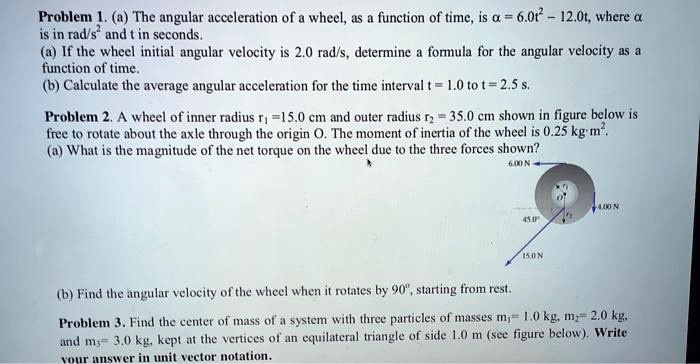 Problem 1. (a) The angular acceleration of a wheel, as a function of time, is ? = 6.0t^2 - 12.0t, where ? is in rad/s^2 and t in seconds.
(a) If the wheel initial angular velocity is 2.0 rad/s, determine a formula for the angular velocity as a function of time.
(b) Calculate the average angular acceleration for the time interval t = 1.0 to t = 2.5 s.

Problem 2. A wheel of inner radius r1 = 15.0 cm and outer radius r2 = 35.0 cm shown in figure below is free to rotate about the axle through the origin O. The moment of inertia of the wheel is 0.25 kg m^2.
(a) What is the magnitude of the net torque on the wheel due to the three forces shown?

(b) Find the angular velocity of the wheel when it rotates by 90°, starting from rest.

Problem 3. Find the center of mass of a system with three particles of masses m1 = 1.0 kg, m2 = 2.0 kg, and m3 = 3.0 kg, kept at the vertices of an equilateral triangle of side 1.0 m (see figure below). Write your answer in unit vector notation.