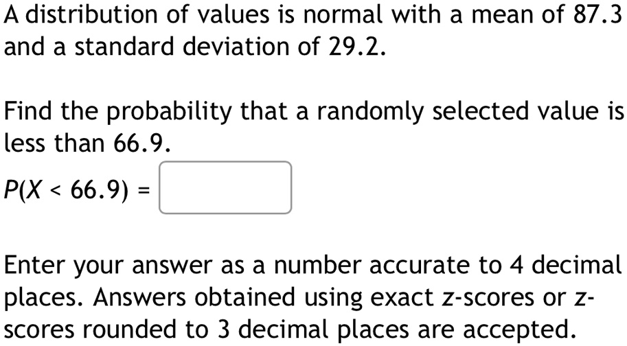 A distribution of values is normal with a mean of 87.3
and a standard deviation of 29.2.
Find the probability that a randomly selected value is
less than 66.9.
P(X < 66.9) = 
Enter your answer as a number accurate to 4 decimal
places. Answers obtained using exact z-scores or z-
scores rounded to 3 decimal places are accepted.