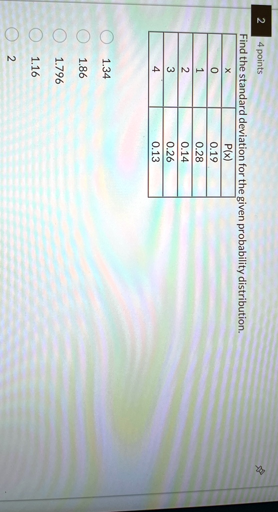 Find the standard deviation for the given probability distribution.
2
4 points
X
P(x)
0
0.19
1
0.28
2
0.14
3
0.26
4
0.13
1.34
1.86
1.796
1.16
2