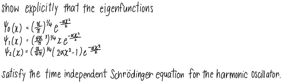 Show explicitly that the eigenfunctions

ψ0(x) = ((α)/(π))^1/4 e^-α x^2/2 

ψ1(x) = ((4α^3)/(π))^1/4 x e^-α x^2/2 

ψ2(x) = ((α)/(4π))^1/4 (2α x^2 - 1) e^-α x^2/2 

satisfy the time independent Schrödinger equation for the harmonic oscillator.