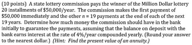 A state lottery commission pays the winner of the Million Dollar lottery 20 installments of 50,000/year. The commission makes the first payment of50,000 immediately and the other n = 19 payments at the end of each of the next 19 years. Determine how much money the commission should have in the bank initially to guarantee the payments, assuming that the balance on deposit with the bank earns interest at the rate of 4%/year compounded yearly. (Round your answer to the nearest dollar.) (Hint: Find the present value of an annuity.)