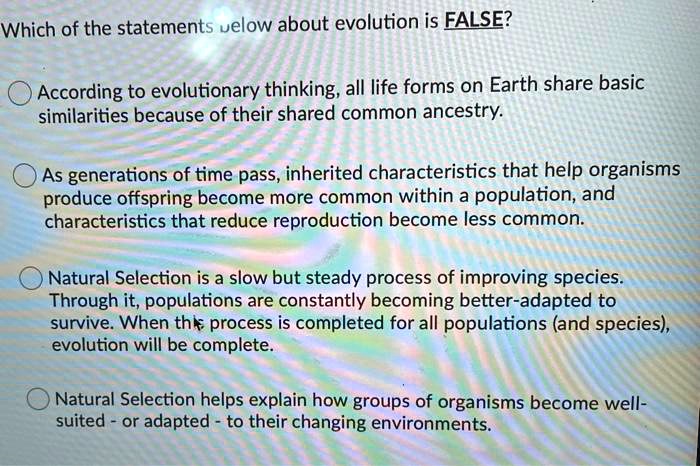 Which of the statements below about evolution is FALSE?
According to evolutionary thinking, all life forms on Earth share basic
similarities because of their shared common ancestry.
As generations of time pass, inherited characteristics that help organisms
produce offspring become more common within a population, and
characteristics that reduce reproduction become less common.
Natural Selection is a slow but steady process of improving species.
Through it, populations are constantly becoming better-adapted to
survive. When this process is completed for all populations (and species),
evolution will be complete.
Natural Selection helps explain how groups of organisms become well-
suited - or adapted - to their changing environments.