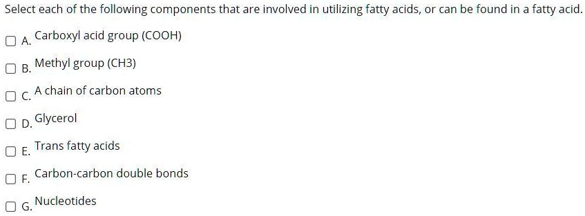 Select each of the following components that are involved in utilizing fatty acids, or can be found in a fatty acid.

A. Carboxyl acid group (COOH)
B. Methyl group (CH3)
C. A chain of carbon atoms
D. Glycerol
E. Trans fatty acids
F. Carbon-carbon double bonds
G. Nucleotides